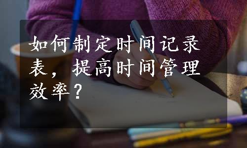 如何制定时间记录表，提高时间管理效率？