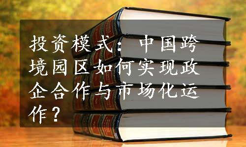 投资模式：中国跨境园区如何实现政企合作与市场化运作？