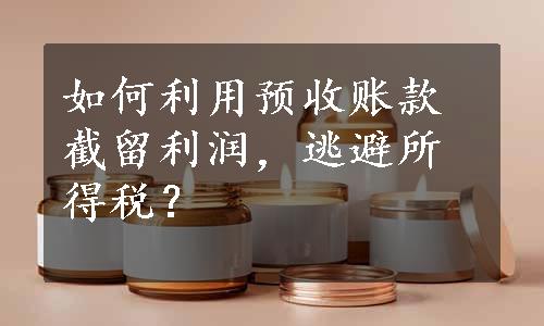 如何利用预收账款截留利润，逃避所得税？