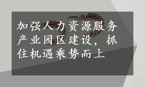 加强人力资源服务产业园区建设，抓住机遇乘势而上