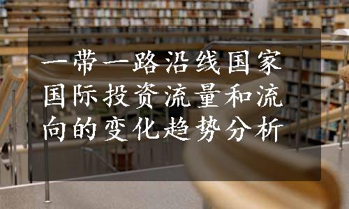 一带一路沿线国家国际投资流量和流向的变化趋势分析