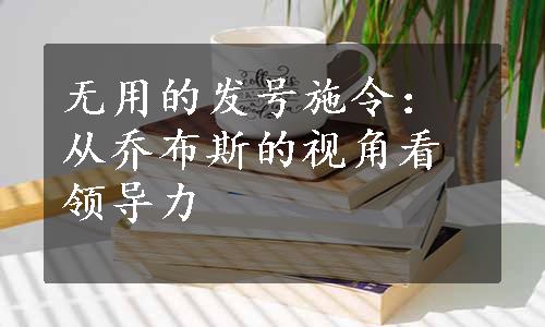 无用的发号施令：从乔布斯的视角看领导力