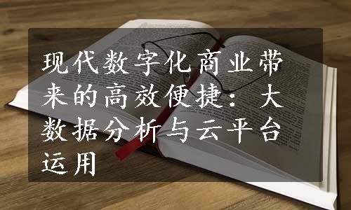 现代数字化商业带来的高效便捷：大数据分析与云平台运用