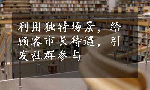 利用独特场景，给顾客市长待遇，引发社群参与