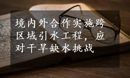 境内外合作实施跨区域引水工程，应对干旱缺水挑战