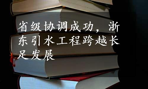 省级协调成功，浙东引水工程跨越长足发展