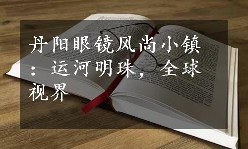 丹阳眼镜风尚小镇：运河明珠，全球视界