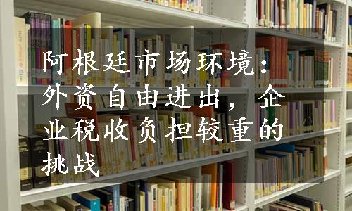 阿根廷市场环境：外资自由进出，企业税收负担较重的挑战