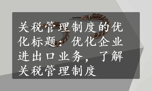 关税管理制度的优化标题：优化企业进出口业务，了解关税管理制度