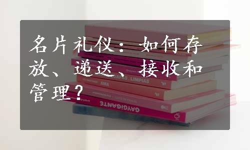 名片礼仪：如何存放、递送、接收和管理？