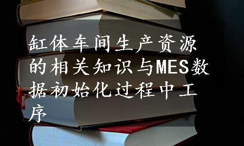 缸体车间生产资源的相关知识与MES数据初始化过程中工序