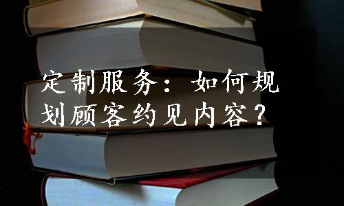 定制服务：如何规划顾客约见内容？