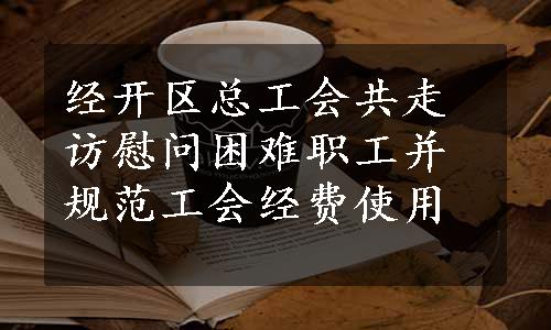 经开区总工会共走访慰问困难职工并规范工会经费使用