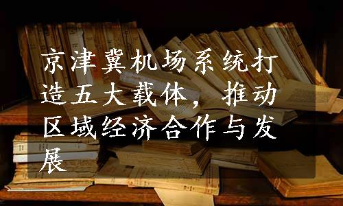 京津冀机场系统打造五大载体，推动区域经济合作与发展