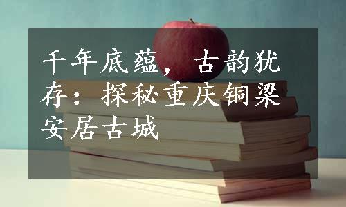 千年底蕴，古韵犹存：探秘重庆铜梁安居古城