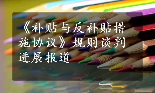 《补贴与反补贴措施协议》规则谈判进展报道