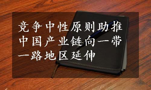 竞争中性原则助推中国产业链向一带一路地区延伸