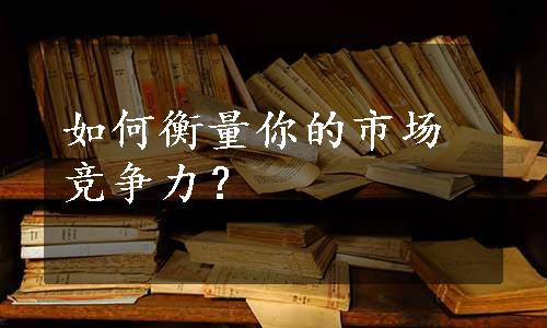 如何衡量你的市场竞争力？