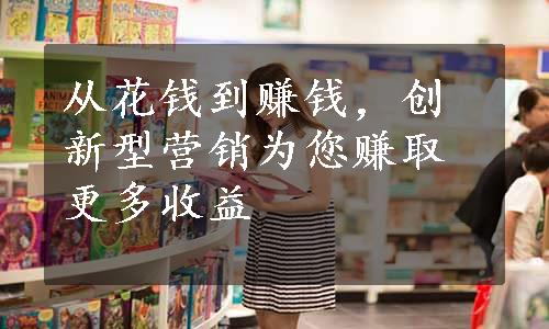 从花钱到赚钱，创新型营销为您赚取更多收益