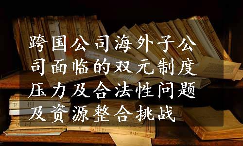 跨国公司海外子公司面临的双元制度压力及合法性问题及资源整合挑战