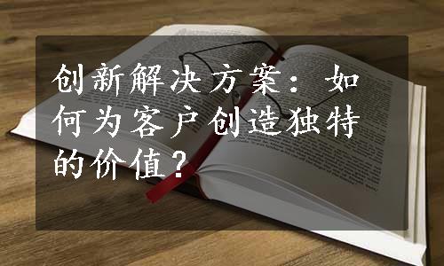 创新解决方案：如何为客户创造独特的价值？