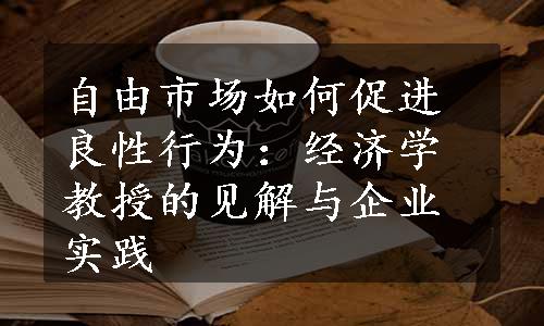 自由市场如何促进良性行为：经济学教授的见解与企业实践