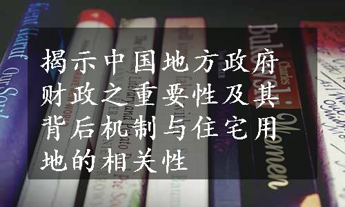 揭示中国地方政府财政之重要性及其背后机制与住宅用地的相关性