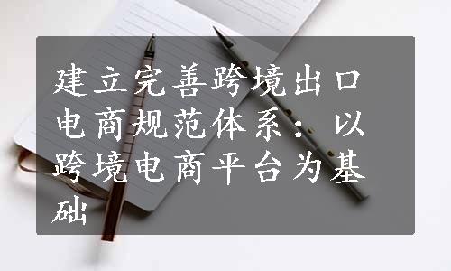 建立完善跨境出口电商规范体系：以跨境电商平台为基础