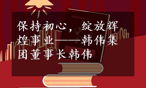 保持初心，绽放辉煌事业——韩伟集团董事长韩伟