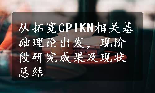 从拓宽CPIKN相关基础理论出发，现阶段研究成果及现状总结