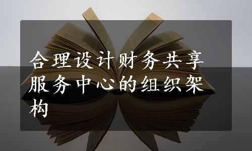 合理设计财务共享服务中心的组织架构