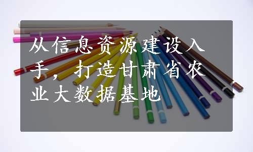 从信息资源建设入手，打造甘肃省农业大数据基地