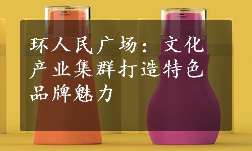 环人民广场：文化产业集群打造特色品牌魅力