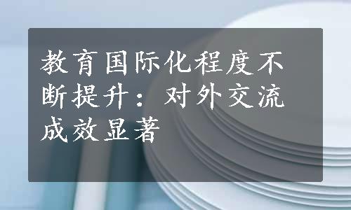 教育国际化程度不断提升：对外交流成效显著