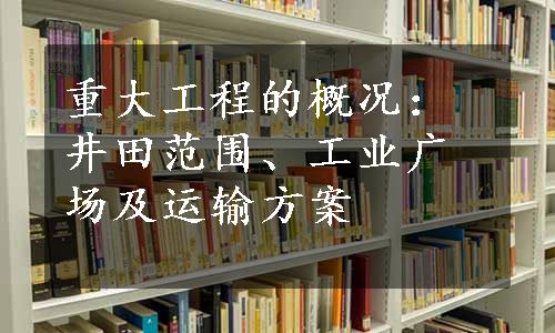 重大工程的概况：井田范围、工业广场及运输方案