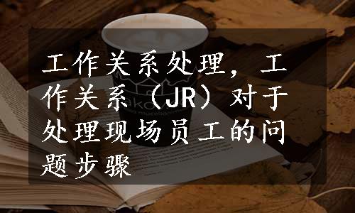 工作关系处理，工作关系（JR）对于处理现场员工的问题步骤