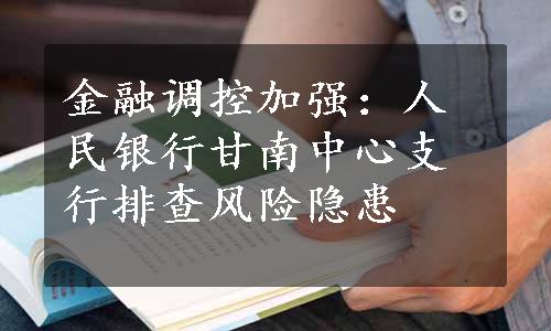 金融调控加强：人民银行甘南中心支行排查风险隐患