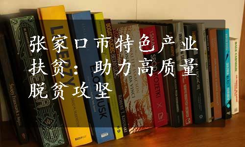 张家口市特色产业扶贫：助力高质量脱贫攻坚