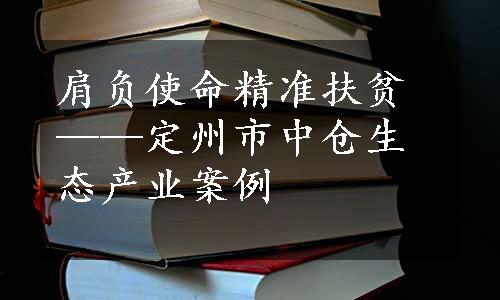 肩负使命精准扶贫——定州市中仓生态产业案例