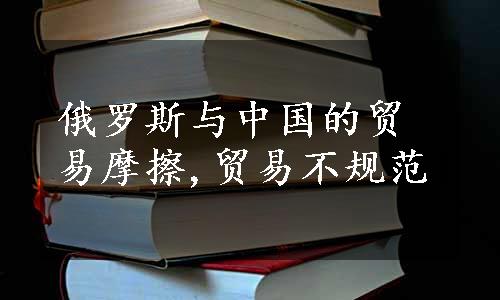 俄罗斯与中国的贸易摩擦,贸易不规范