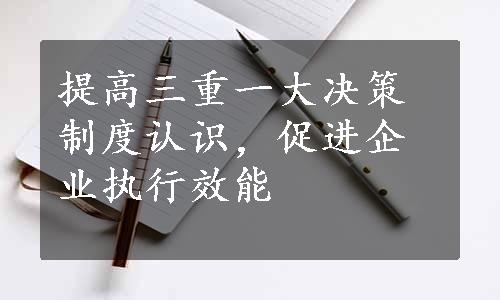 提高三重一大决策制度认识，促进企业执行效能