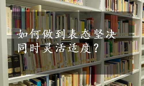 如何做到表态坚决同时灵活适度？