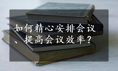 如何精心安排会议、提高会议效率？