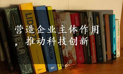 营造企业主体作用，推动科技创新