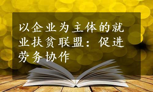 以企业为主体的就业扶贫联盟：促进劳务协作