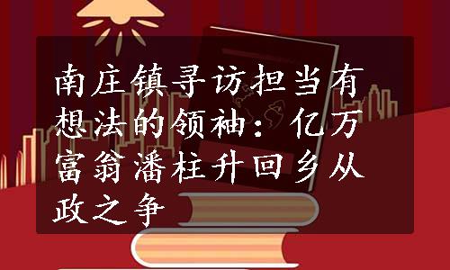 南庄镇寻访担当有想法的领袖：亿万富翁潘柱升回乡从政之争