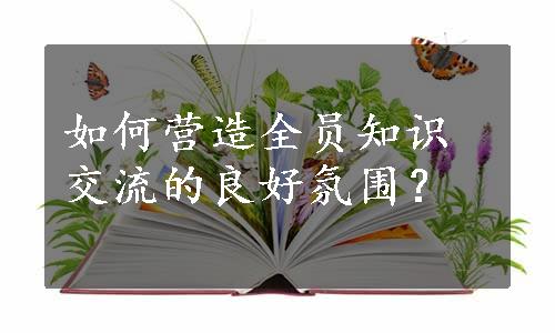 如何营造全员知识交流的良好氛围？