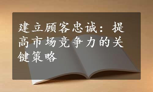 建立顾客忠诚：提高市场竞争力的关键策略