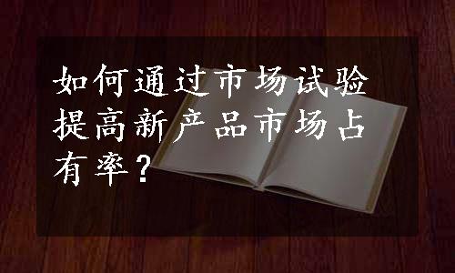 如何通过市场试验提高新产品市场占有率？