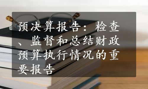 预决算报告：检查、监督和总结财政预算执行情况的重要报告